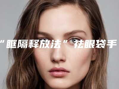 “眶隔释放法”祛眼袋手术怎么样(内切祛眼袋和眶隔释放哪个好)
