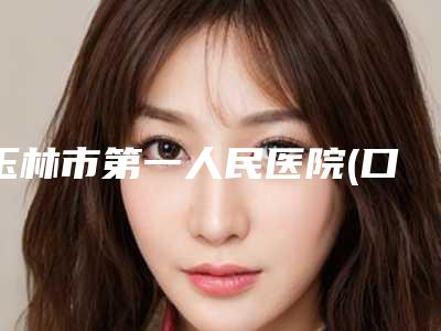 玉林市第一人民医院(口腔科)好不好-价目表标准查询