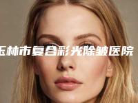 玉林市复合彩光除皱医院top10强排名技术怎么样-玉林埃德森黛梦医疗美容门诊部均是高人气网红医生