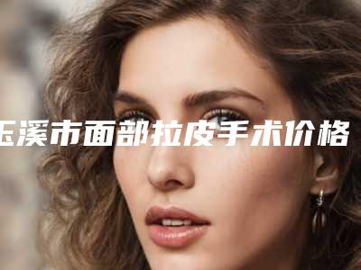 玉溪市面部拉皮手术价格表(价目)一览医生介绍及预约(8月-2月均价为:42207元)