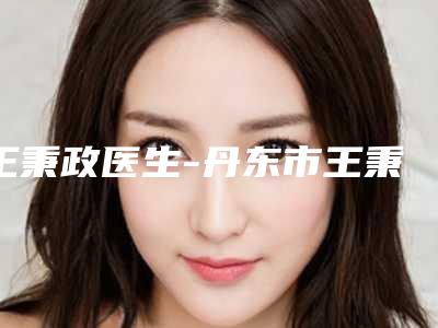 王秉政医生-丹东市王秉政整形专家技术优点分析