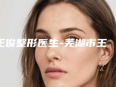 王俊整形医生-芜湖市王俊医生额头拉皮除皱手术名气大口碑好