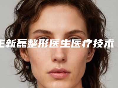 王新磊整形医生医疗技术怎么样医生个人简介&手术风格特点&吸脂案例