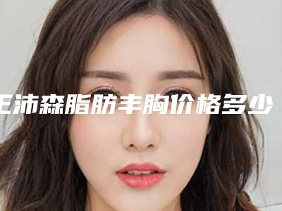 王沛森脂肪丰胸价格多少钱？技术怎么样？坐诊医院+丰胸案例