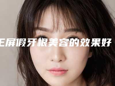 王屏假牙根美容的效果好不好(王屏假牙根术有哪些功效)