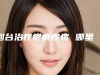 烟台治疗疤痕疙瘩 哪里好效果如何疤痕疙瘩不治疗会怎样