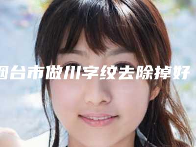 烟台市做川字纹去除掉好的医院(烟台韩秀整形美容外科诊所真实口碑反馈整理)