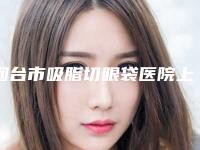 烟台市吸脂切眼袋医院上榜名单top10强强榜实力派代表(烟台市吸脂切眼袋整形医院)