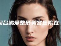烟台鹏爱整形美容医院在哪里？地址好评医生费用参考，探店必看！