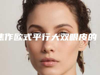 焦作欧式平行大双眼皮的价格和优点有哪些