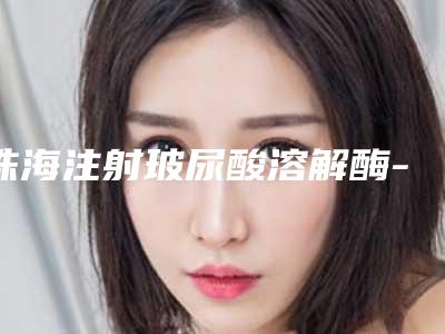 珠海注射玻尿酸溶解酶-排名靠前珠海整形医院