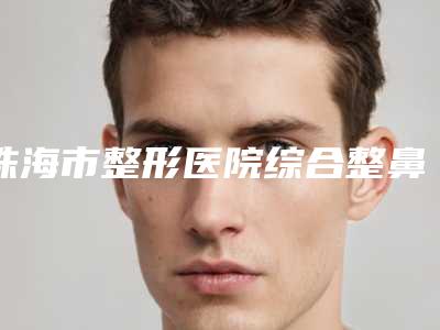 珠海市整形医院综合整鼻(珠海市人民医院医疗集团正规私立推送)