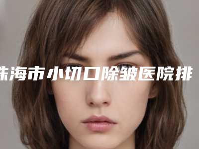 珠海市小切口除皱医院排行实力口碑,值得选择-名次靠前珠海市整形医院