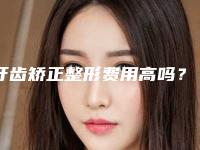 牙齿矫正整形费用高吗？牙齿矫正需要多少钱？