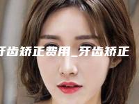 牙齿矫正费用_牙齿矫正费用贵吗？
