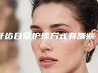 牙齿日常护理方式有哪些_牙齿日常护理方式有哪几种