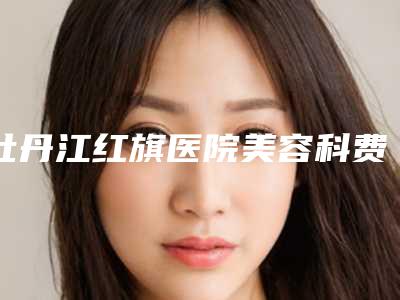 牡丹江红旗医院美容科费用表明细全新被曝光附无创除皱案例