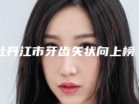 牡丹江市牙齿矢状向上榜名单top10强实力出众-牡丹江市牙齿矢状向口腔医生