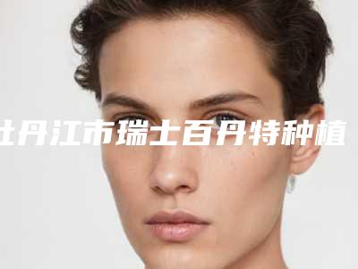 牡丹江市瑞士百丹特种植牙上榜名单前十位威媒体测评-牡丹江市瑞士百丹特种植牙口腔医生