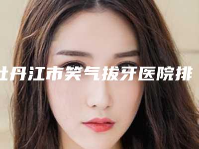 牡丹江市笑气拔牙医院排行榜十强有哪几个（牡丹江伟良牙科技术、实例效果都很靠谱）