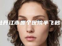 牡丹江市哪个医院半飞秒激光眼睛手术好(牡丹江医学院附属红旗医院整形外科技术实力优异)