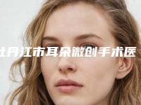 牡丹江市耳朵微创手术医生综合实力前十名口碑榜哪个医-牡丹江市耳朵微创手术医生