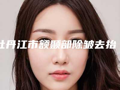 牡丹江市额颞部除皱去抬头纹医院排名榜拿前三实至名归（牡丹江市额颞部除皱去抬头纹整形医院）