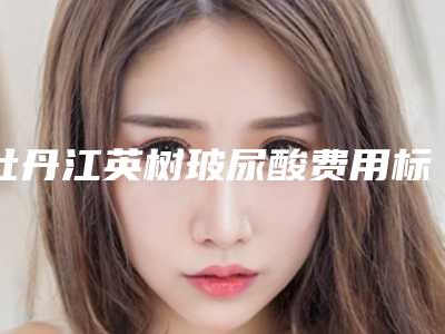 牡丹江英树玻尿酸费用标准「牡丹江英树玻尿酸的费用为什么比较贵呢」