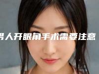 男人开眼角手术需要注意的问题有很多（男人可以开眼角吗）