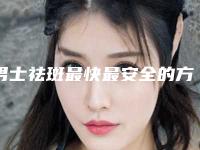 男士祛斑最快最安全的方法_男士祛斑哪里好又安全