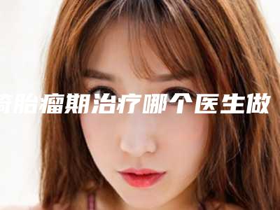 畸胎瘤期治疗哪个医生做的好武警后勤学院附属医院美容科