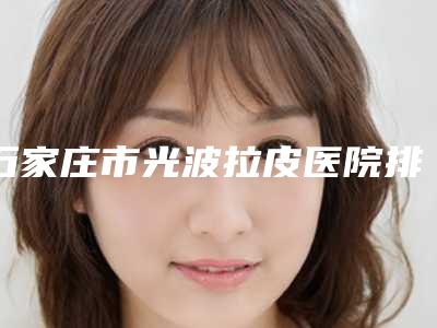 石家庄市光波拉皮医院排名榜强榜前10名名单集结-石家庄市光波拉皮整形医院