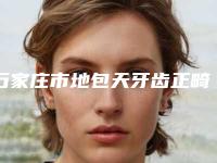 石家庄市地包天牙齿正畸手术医院上榜清单测评7个实力高低(石家庄贝壳口腔诊所选了不亏~)