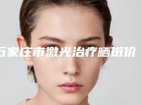 石家庄市激光治疗晒斑价格(收费标准)全新新鲜出炉-近8个月均价为1987元