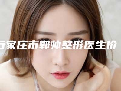 石家庄市郭帅整形医生价格(费用)清单正规火爆全网