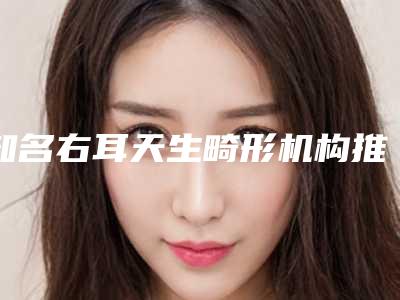 知名右耳天生畸形机构推荐:右耳天生畸形医院top30强出炉了