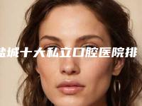 盐城十大私立口腔医院排名揭晓,你选对了吗?