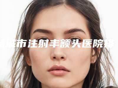 盐城市注射丰额头医院排行榜前10强大汇总（盐城美芭医疗美容诊所权威汇总）
