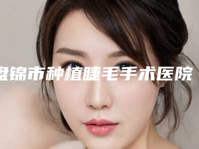 盘锦市种植睫毛手术医院口碑排行榜前十佳名单揭开-盘锦卉妮医疗美容诊所私立医美可圈可点