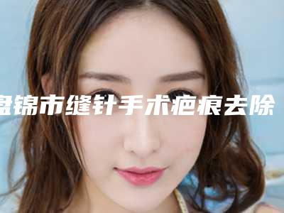 盘锦市缝针手术疤痕去除医生在榜名单前十名盘点分析-盘锦市缝针手术疤痕去除医生