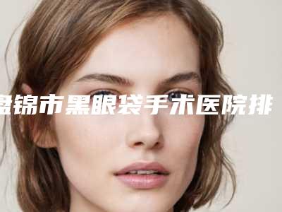 盘锦市黑眼袋手术医院排名前十位都是哪几家机构(盘锦市黑眼袋手术整形医院)