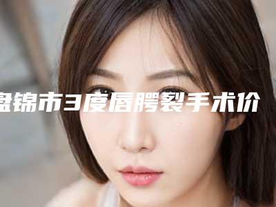 盘锦市3度唇腭裂手术价格如何算-均价3度唇腭裂25135元