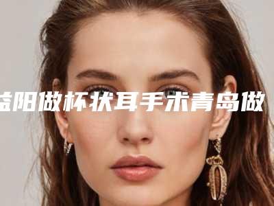 益阳做杯状耳手术青岛做需要多少钱