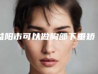 益阳市可以做胸部下垂矫正的医院(益阳市中心医院权威有实力)