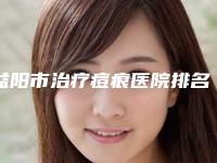 益阳市治疗痘痕医院排名top10强分享-益阳市治疗痘痕整形医院