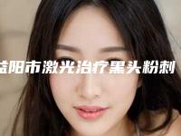 益阳市激光治疗黑头粉刺医生口碑排行榜十强口碑安利-益阳市激光治疗黑头粉刺整形医生