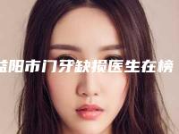 益阳市门牙缺损医生在榜清单口碑医生当地出圈-益阳市门牙缺损口腔医生