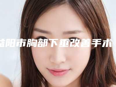 益阳市胸部下垂改善手术医生排名榜前五好评不断-李准镐医生网友口碑推荐_值得收藏