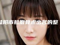 益阳市脸磨骨术出名的整形医生(邓跃文医生好评多人气高)