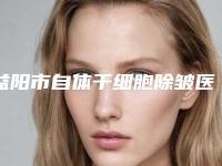 益阳市自体干细胞除皱医院排行全新整理(益阳市自体干细胞除皱整形医院)